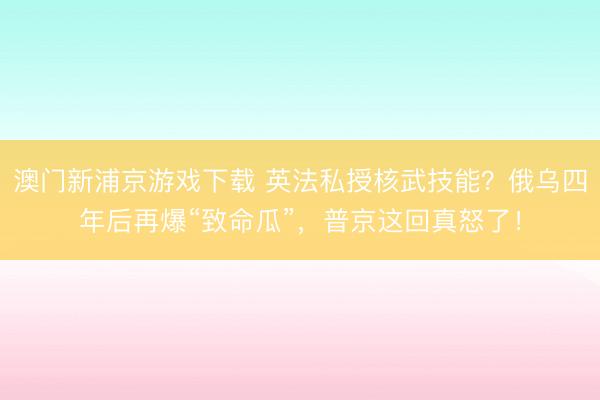 澳门新浦京游戏下载 英法私授核武技能？俄乌四年后再爆“致命瓜”，普京这回真怒了！