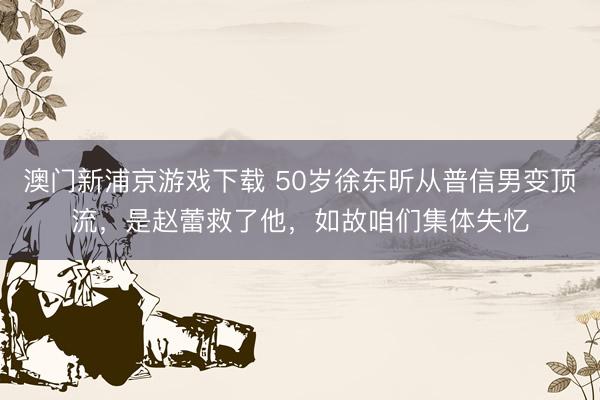 澳门新浦京游戏下载 50岁徐东昕从普信男变顶流，是赵蕾救了他，如故咱们集体失忆