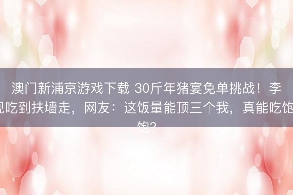 澳门新浦京游戏下载 30斤年猪宴免单挑战！李现吃到扶墙走，网友：这饭量能顶三个我，真能吃饱？