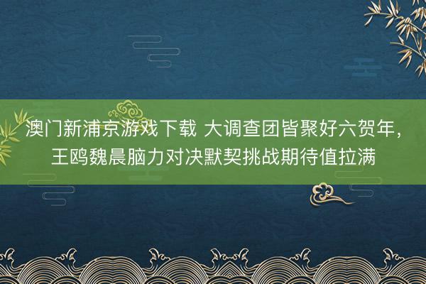 澳门新浦京游戏下载 大调查团皆聚好六贺年，王鸥魏晨脑力对决默契挑战期待值拉满