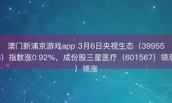 澳门新浦京游戏app 3月6日央视生态（399556）指数涨0.92%，成份股三星医疗（601567）领涨