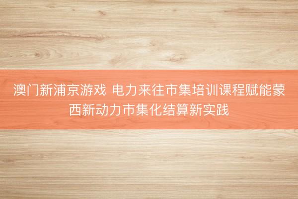 澳门新浦京游戏 电力来往市集培训课程赋能蒙西新动力市集化结算新实践