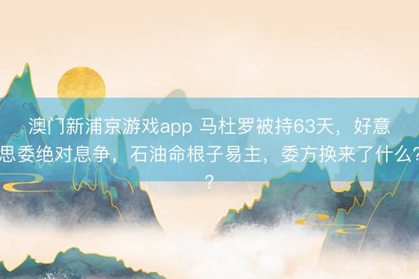 澳门新浦京游戏app 马杜罗被持63天，好意思委绝对息争，石油命根子易主，委方换来了什么？