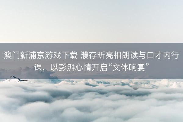 澳门新浦京游戏下载 濮存昕亮相朗读与口才内行课,以彭湃心情开启“文体响宴”