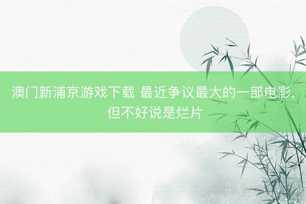澳门新浦京游戏下载 最近争议最大的一部电影, 但不好说是烂片