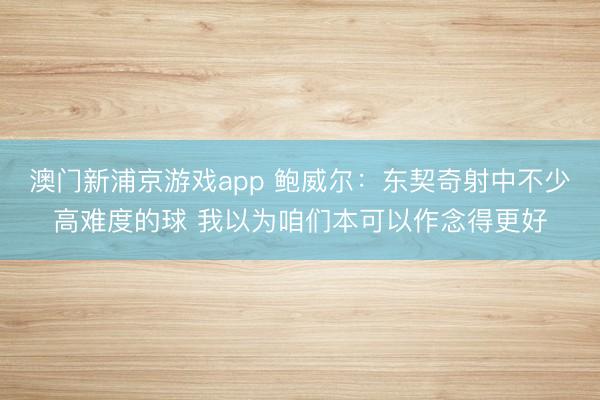 澳门新浦京游戏app 鲍威尔：东契奇射中不少高难度的球 我以为咱们本可以作念得更好