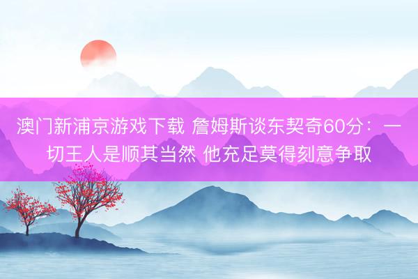 澳门新浦京游戏下载 詹姆斯谈东契奇60分：一切王人是顺其当然 他充足莫得刻意争取