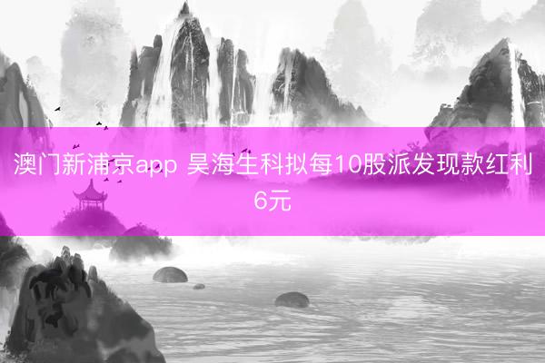 澳门新浦京app 昊海生科拟每10股派发现款红利6元