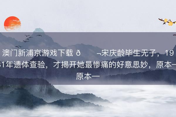 澳门新浦京游戏下载 🌬宋庆龄毕生无子，1981年遗体查验，才揭开她最惨痛的好意思妙，原本—