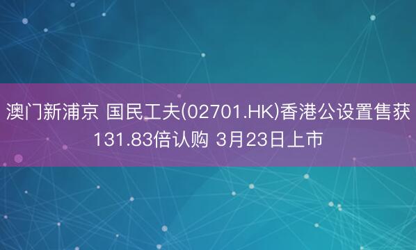 澳门新浦京 国民工夫(02701.HK)香港公设置售获131.83倍认购 3月23日上市