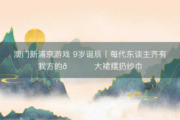 澳门新浦京游戏 9岁诞辰｜每代东谈主齐有我方的💃 大裙摆扔纱巾