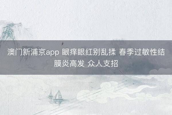 澳门新浦京app 眼痒眼红别乱揉 春季过敏性结膜炎高发 众人支招