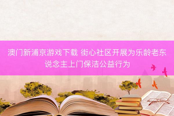 澳门新浦京游戏下载 街心社区开展为乐龄老东说念主上门保洁公益行为