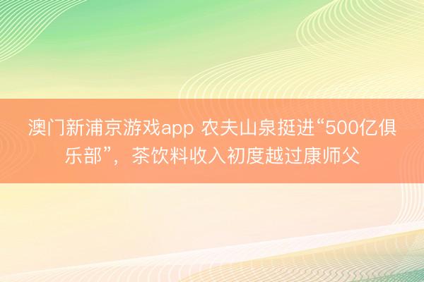澳门新浦京游戏app 农夫山泉挺进“500亿俱乐部”，茶饮料收入初度越过康师父