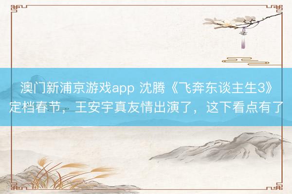 澳门新浦京游戏app 沈腾《飞奔东谈主生3》定档春节，王安宇真友情出演了，这下看点有了