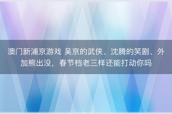澳门新浦京游戏 吴京的武侠、沈腾的笑剧、外加熊出没，春节档老三样还能打动你吗