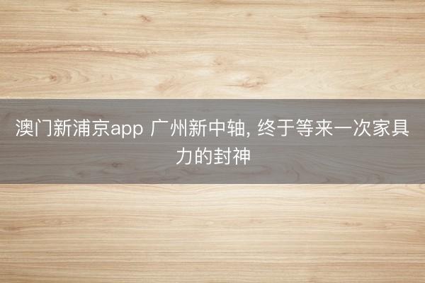 澳门新浦京app 广州新中轴， 终于等来一次家具力的封神