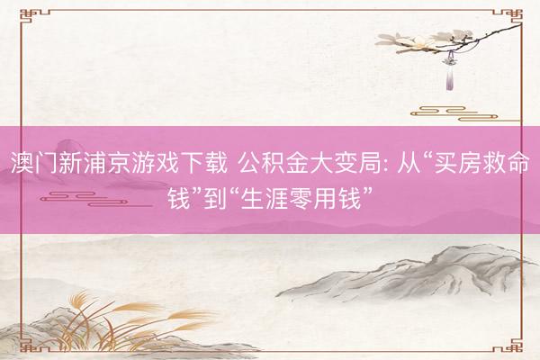 澳门新浦京游戏下载 公积金大变局: 从“买房救命钱”到“生涯零用钱”