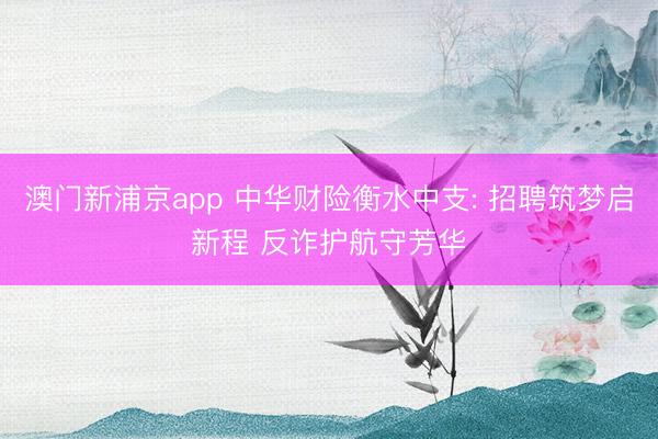 澳门新浦京app 中华财险衡水中支: 招聘筑梦启新程 反诈护航守芳华