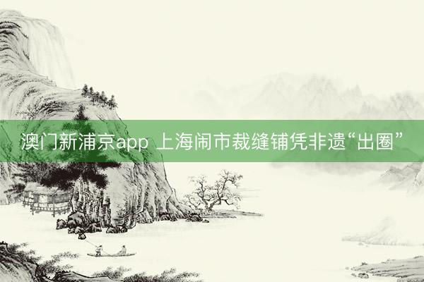 澳门新浦京app 上海闹市裁缝铺凭非遗“出圈”