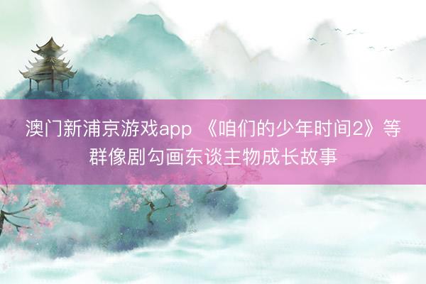 澳门新浦京游戏app 《咱们的少年时间2》等群像剧勾画东谈主物成长故事