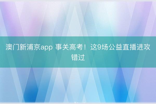 澳门新浦京app 事关高考!这9场公益直播进攻错过