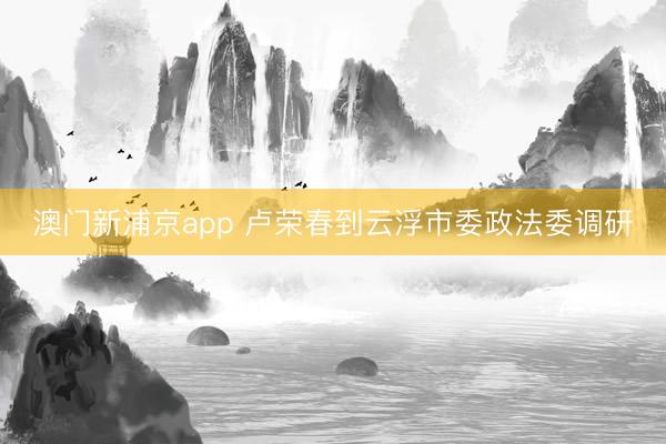 澳门新浦京app 卢荣春到云浮市委政法委调研
