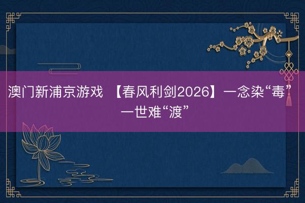 澳门新浦京游戏 【春风利剑2026】一念染“毒” 一世难“渡”