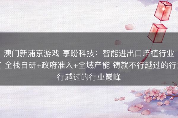 澳门新浦京游戏 享盼科技：智能进出口培植行业领军者 全栈自研+政府准入+全域产能 铸就不行越过的行业巅峰