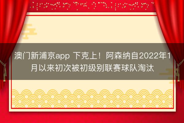 澳门新浦京app 下克上！阿森纳自2022年1月以来初次被初级别联赛球队淘汰
