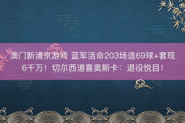 澳门新浦京游戏 蓝军活命203场造69球+套现6千万！切尔西道喜奥斯卡：退役悦目！