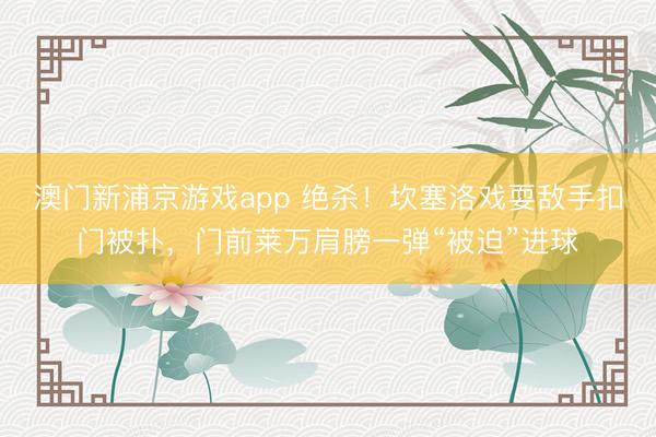 澳门新浦京游戏app 绝杀！坎塞洛戏耍敌手扣门被扑，门前莱万肩膀一弹“被迫”进球