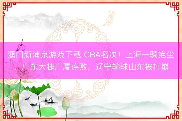 澳门新浦京游戏下载 CBA名次！上海一骑绝尘，广东大捷广厦连败，辽宁输球山东被打崩