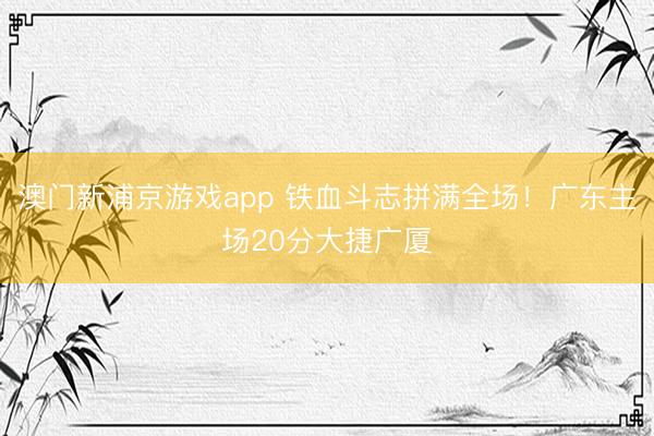 澳门新浦京游戏app 铁血斗志拼满全场！广东主场20分大捷广厦