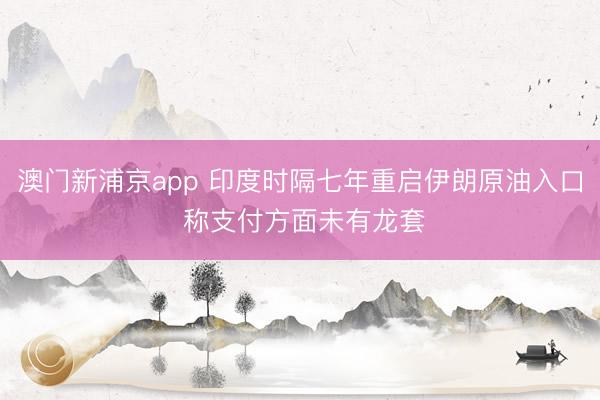 澳门新浦京app 印度时隔七年重启伊朗原油入口 称支付方面未有龙套