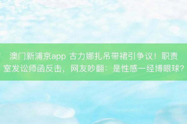 澳门新浦京app 古力娜扎吊带裙引争议！职责室发讼师函反击，网友吵翻：是性感一经博眼球？