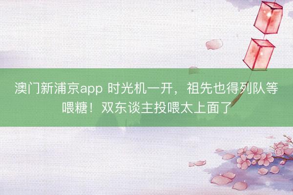 澳门新浦京app 时光机一开,祖先也得列队等喂糖!双东谈主投喂太上面了