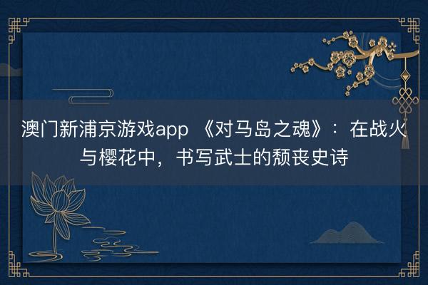 澳门新浦京游戏app 《对马岛之魂》：在战火与樱花中，书写武士的颓丧史诗
