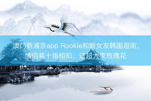澳门新浦京app Rookie和新女友韩国逛街，情侣装十指相扣，送超大束玫瑰花