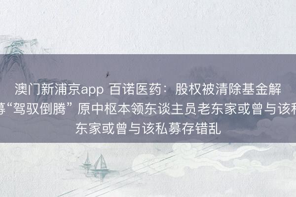 澳门新浦京app 百诺医药:股权被清除基金解决下的私募“驾驭倒腾” 原中枢本领东谈主员老东家或曾与该私募存错乱
