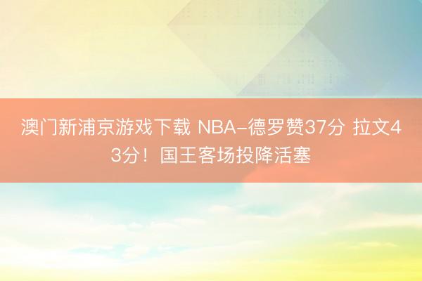 澳门新浦京游戏下载 NBA-德罗赞37分 拉文43分!国王客场投降活塞