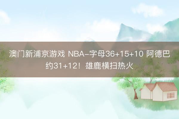 澳门新浦京游戏 NBA-字母36+15+10 阿德巴约31+12！雄鹿横扫热火