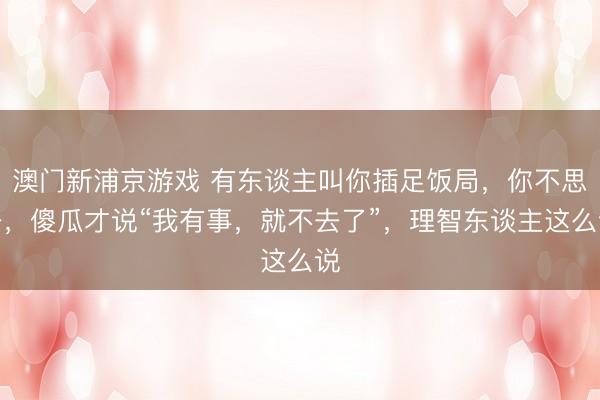 澳门新浦京游戏 有东谈主叫你插足饭局，你不思去，傻瓜才说“我有事，就不去了”，理智东谈主这么说