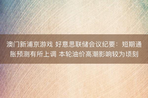澳门新浦京游戏 好意思联储会议纪要：短期通胀预测有所上调 本轮油价高潮影响较为顷刻