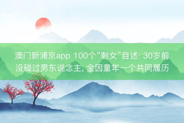 澳门新浦京app 100个“剩女”自述: 30岁前没碰过男东说念主, 全因童年一个共同履历