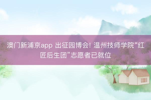 澳门新浦京app 出征园博会! 温州技师学院“红匠后生团”志愿者已就位
