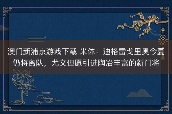 澳门新浦京游戏下载 米体:迪格雷戈里奥今夏仍将离队,尤文但愿引进陶冶丰富的新门将