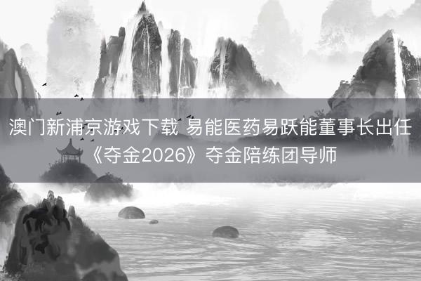 澳门新浦京游戏下载 易能医药易跃能董事长出任《夺金2026》夺金陪练团导师