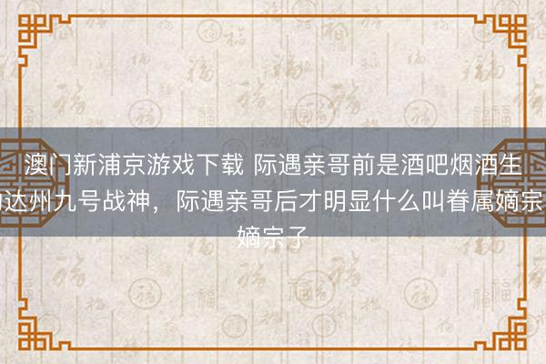 澳门新浦京游戏下载 际遇亲哥前是酒吧烟酒生的达州九号战神，际遇亲哥后才明显什么叫眷属嫡宗子