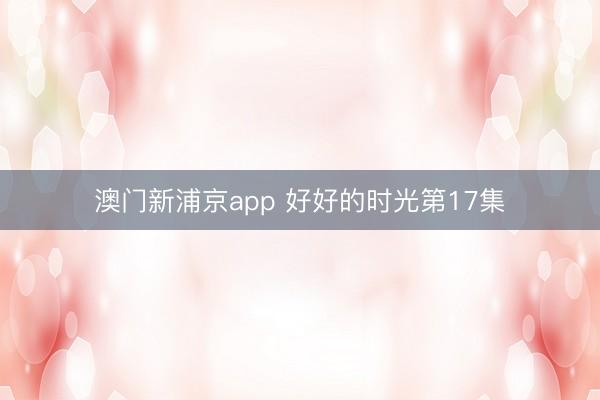 澳门新浦京app 好好的时光第17集